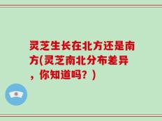 灵芝生长在北方还是南方(灵芝南北分布差异，你知道吗？)