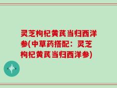 灵芝枸杞黄芪当归西洋参(中草药搭配：灵芝枸杞黄芪当归西洋参)