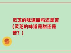 灵芝的味道甜吗还是苦(灵芝的味道是甜还是苦？)