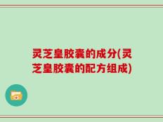 灵芝皇胶囊的成分(灵芝皇胶囊的配方组成)