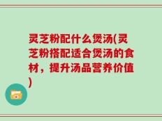 灵芝粉配什么煲汤(灵芝粉搭配适合煲汤的食材，提升汤品营养价值)