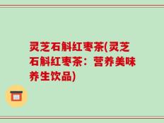 灵芝石斛红枣茶(灵芝石斛红枣茶：营养美味养生饮品)