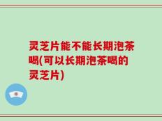 灵芝片能不能长期泡茶喝(可以长期泡茶喝的灵芝片)