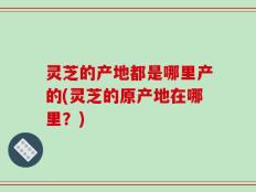 灵芝的产地都是哪里产的(灵芝的原产地在哪里？)