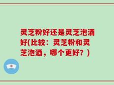 灵芝粉好还是灵芝泡酒好(比较：灵芝粉和灵芝泡酒，哪个更好？)