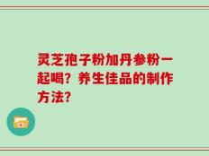 灵芝孢子粉加丹参粉一起喝？养生佳品的制作方法？