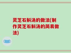 灵芝石斛汤的做法(制作灵芝石斛汤的简易做法)