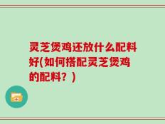 灵芝煲鸡还放什么配料好(如何搭配灵芝煲鸡的配料？)