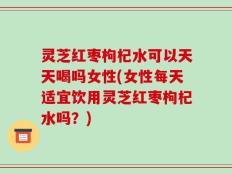 灵芝红枣枸杞水可以天天喝吗女性(女性每天适宜饮用灵芝红枣枸杞水吗？)