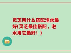 灵芝用什么搭配泡水最好(灵芝最佳搭配，泡水用它最好！)