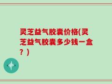 灵芝益气胶囊价格(灵芝益气胶囊多少钱一盒？)