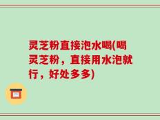 灵芝粉直接泡水喝(喝灵芝粉，直接用水泡就行，好处多多)