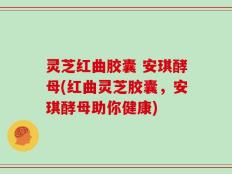 灵芝红曲胶囊 安琪酵母(红曲灵芝胶囊，安琪酵母助你健康)