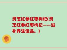 灵芝红参红枣枸杞(灵芝红参红枣枸杞——滋补养生佳品。)