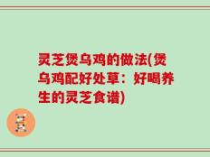 灵芝煲乌鸡的做法(煲乌鸡配好处草：好喝养生的灵芝食谱)
