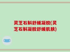 灵芝石斛舒缓凝胶(灵芝石斛凝胶舒缓肌肤)