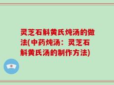 灵芝石斛黄氏炖汤的做法(中药炖汤：灵芝石斛黄氏汤的制作方法)