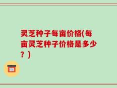 灵芝种子每亩价格(每亩灵芝种子价格是多少？)