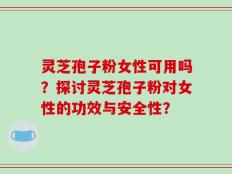 灵芝孢子粉女性可用吗？探讨灵芝孢子粉对女性的功效与安全性？
