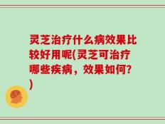 灵芝治疗什么病效果比较好用呢(灵芝可治疗哪些疾病，效果如何？)