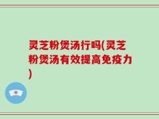 灵芝粉煲汤行吗(灵芝粉煲汤有效提高免疫力)