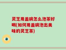 灵芝用盖碗怎么泡茶好喝(如何用盖碗泡出美味的灵芝茶)