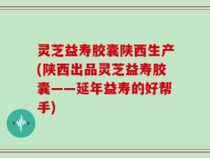 灵芝益寿胶囊陕西生产(陕西出品灵芝益寿胶囊——延年益寿的好帮手)