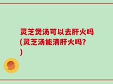 灵芝煲汤可以去肝火吗(灵芝汤能清肝火吗？)