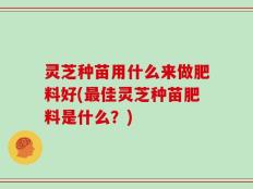 灵芝种苗用什么来做肥料好(最佳灵芝种苗肥料是什么？)
