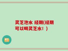 灵芝泡水 经期(经期可以喝灵芝水！)