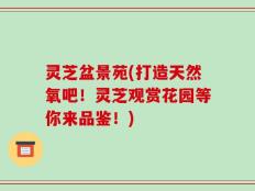灵芝盆景苑(打造天然氧吧！灵芝观赏花园等你来品鉴！)