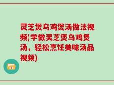 灵芝煲乌鸡煲汤做法视频(学做灵芝煲乌鸡煲汤，轻松烹饪美味汤品视频)