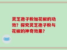 灵芝孢子粉加花椒的功效？探究灵芝孢子粉与花椒的神奇效果？