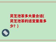 灵芝泡茶多大量合适(灵芝泡茶的适宜量是多少？)