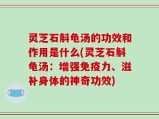 灵芝石斛龟汤的功效和作用是什么(灵芝石斛龟汤：增强免疫力、滋补身体的神奇功效)