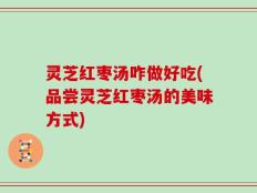 灵芝红枣汤咋做好吃(品尝灵芝红枣汤的美味方式)