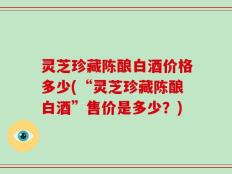 灵芝珍藏陈酿白酒价格多少(“灵芝珍藏陈酿白酒”售价是多少？)