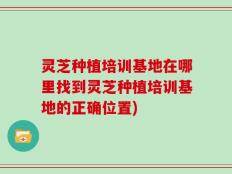 灵芝种植培训基地在哪里找到灵芝种植培训基地的正确位置)