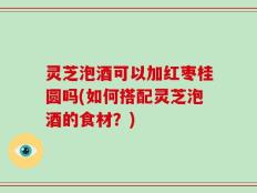 灵芝泡酒可以加红枣桂圆吗(如何搭配灵芝泡酒的食材？)