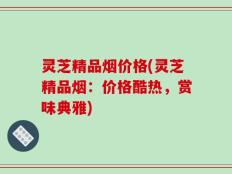 灵芝精品烟价格(灵芝精品烟：价格酷热，赏味典雅)