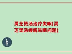 灵芝煲汤治疗失眠(灵芝煲汤缓解失眠问题)
