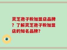 灵芝孢子粉加盟店品牌？了解灵芝孢子粉加盟店的知名品牌？