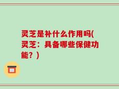 灵芝是补什么作用吗(灵芝：具备哪些保健功能？)