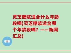 灵芝糖浆适合什么年龄段喝(灵芝糖浆适合哪个年龄段喝？——新闻汇总)
