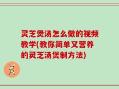 灵芝煲汤怎么做的视频教学(教你简单又营养的灵芝汤煲制方法)
