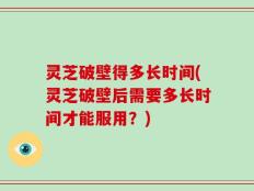 灵芝破壁得多长时间(灵芝破壁后需要多长时间才能服用？)