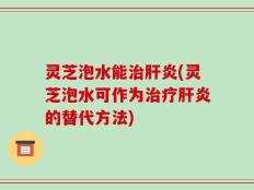 灵芝泡水能治肝炎(灵芝泡水可作为治疗肝炎的替代方法)