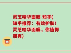 灵芝精华面膜 知乎(知乎推荐：有效护肤！灵芝精华面膜，你值得拥有)