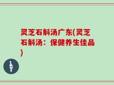 灵芝石斛汤广东(灵芝石斛汤：保健养生佳品)