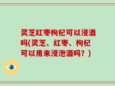 灵芝红枣枸杞可以浸酒吗(灵芝、红枣、枸杞可以用来浸泡酒吗？)